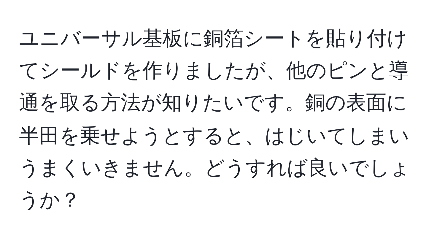 ユニバーサル基板に銅箔シートを貼り付けてシールドを作りましたが、他のピンと導通を取る方法が知りたいです。銅の表面に半田を乗せようとすると、はじいてしまいうまくいきません。どうすれば良いでしょうか？