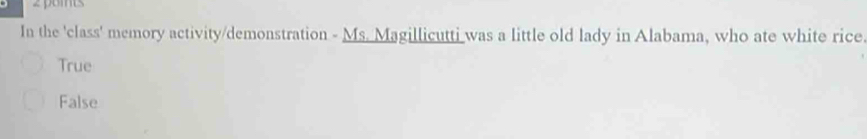 pomts
In the 'class' memory activity/demonstration - Ms. Magillicutti was a little old lady in Alabama, who ate white rice.
True
False