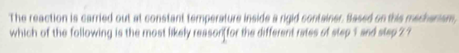 The reaction is carried out at constant temperature inside a rigid container. Based on this mechanism, 
which of the following is the most likely reason for the different rates of step 1 and step Z ?