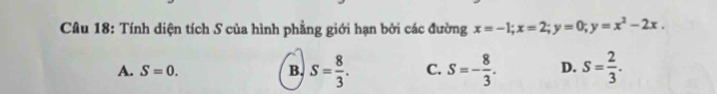 Tính diện tích S của hình phẳng giới hạn bởi các đường x=-1; x=2; y=0; y=x^2-2x.
A. S=0. B. S= 8/3 . S=- 8/3 . D. S= 2/3 . 
C.