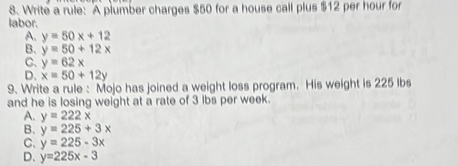 Write a rule: A plumber charges $50 for a house call plus $12 per hour for
labor.
A. y=50x+12
B、 y=50+12x
C、 y=62x
D、 x=50+12y
9. Write a rule : Mojo has joined a weight loss program. His weight is 225 lbs
and he is losing weight at a rate of 3 lbs per week.
A、 y=222x
B、 y=225+3x
C、 y=225-3x
D、 y=225x-3