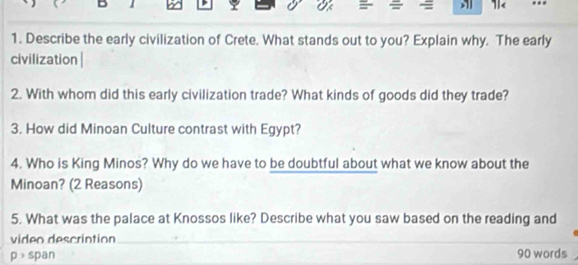 1 
1< ... 
1. Describe the early civilization of Crete. What stands out to you? Explain why. The early 
civilization | 
2. With whom did this early civilization trade? What kinds of goods did they trade? 
3. How did Minoan Culture contrast with Egypt? 
4. Who is King Minos? Why do we have to be doubtful about what we know about the 
Minoan? (2 Reasons) 
5. What was the palace at Knossos like? Describe what you saw based on the reading and 
video descrintion_ 
_ 
p > span 90 words