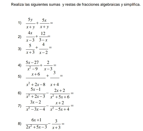 Realiza las siguientes sumas y restas de fracciones algebraicas y simplifica. 
1)  5y/x+y + 5x/x+y =
2)  4x/x-3 + 12/3-x =
3)  5/x+3 + 4/x-2 =
4)  (5x-27)/x^2-9 + 2/x-3 =
5) _ x+6+_ 3=
x^2+2x-8 : x+4
6)  (5x-1)/x^2+2x-3 - (2x+2)/x^2+5x+6 =
7)  (3x-2)/x^2-3x-4 - (x+2)/x^2-5x+4 =
8)  (6x+1)/2x^2+5x-3 - 3/x+3 =