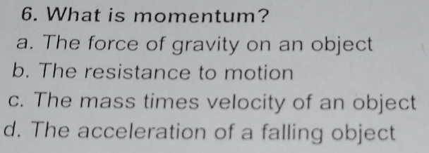 What is momentum?
a. The force of gravity on an object
b. The resistance to motion
c. The mass times velocity of an object
d. The acceleration of a falling object