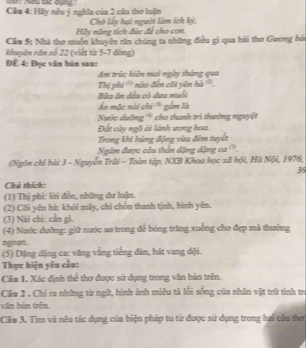 Neu vc động 
Câu 4: Hãy nêu ý nghĩa của 2 câu thơ luận 
Chớ lấy hại người làm ích kỳ, 
Hãy năng tịch đức đê cho con. 
Câu 5: Nhà thơ muốn khuyên răn chúng ta những điều gì qua bài thơ Guơng bả 
khuyên răn số 22 (viết từ 5-7 dòng) 
ĐÉ 4: Đọc văn bản sau: 
Am trúc hiên mai ngày tháng qua 
Thị phi ''' nào đến cõi yên hi^((2)). 
Bữa ăn dầu có dưa muối 
Áo mặc nài chi gầm là 
Nuớc dưỡng '' cho thanh trì thường nguyệt 
Đất cày ngõ ái lành ương hoa. 
Trong khi hứng động vừa đêm tuyết 
Ngăm được cầu thằn dặng dặng ca 
(Ngôn chỉ bài 3 - Nguyễn Trãi - Toàn tập, NXB Khoa học xã hội, Hà Nội, 1976, 
39 
Chú thích: 
(1) Thị phi: lời đồn, những dư luận. 
(2) Cõi yên hà: khói mây, chí chốn thanh tịnh, bình yên. 
(3) Nài chi: cần gì. 
(4) Nước dưỡng: giữ nước ao trong để bóng trăng xuống cho đẹp mà thưởng 
ngoạn . 
(5) Dặng dặng ca: văng vắng tiếng đàn, hát vang đội. 
Thực hiện yêu cầu: 
Câu 1. Xác định thể thơ được sử dụng trong văn bản trên. 
Câu 2 . Chi ra những từ ngữ, hình ảnh miêu tà lối sống của nhân vật trữ tình trư 
văn bản trên. 
Câu 3. Tìm và nêu tác dụng của biện pháp tu từ được sử dụng trong hai câu thơ: