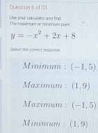 Use your calculator and find The mexamum or misimum point
y=-x^2+2x+8
Select the correct response
Minimum : (-1,5)
Maximum : (1,9)
Maximum : (-1,5)
Minimum : (1,9)