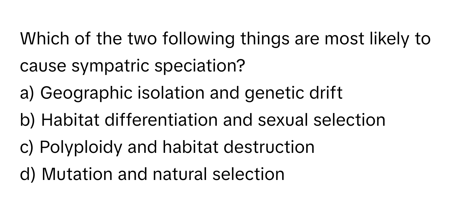 Which of the two following things are most likely to cause sympatric speciation?

a) Geographic isolation and genetic drift 
b) Habitat differentiation and sexual selection 
c) Polyploidy and habitat destruction 
d) Mutation and natural selection