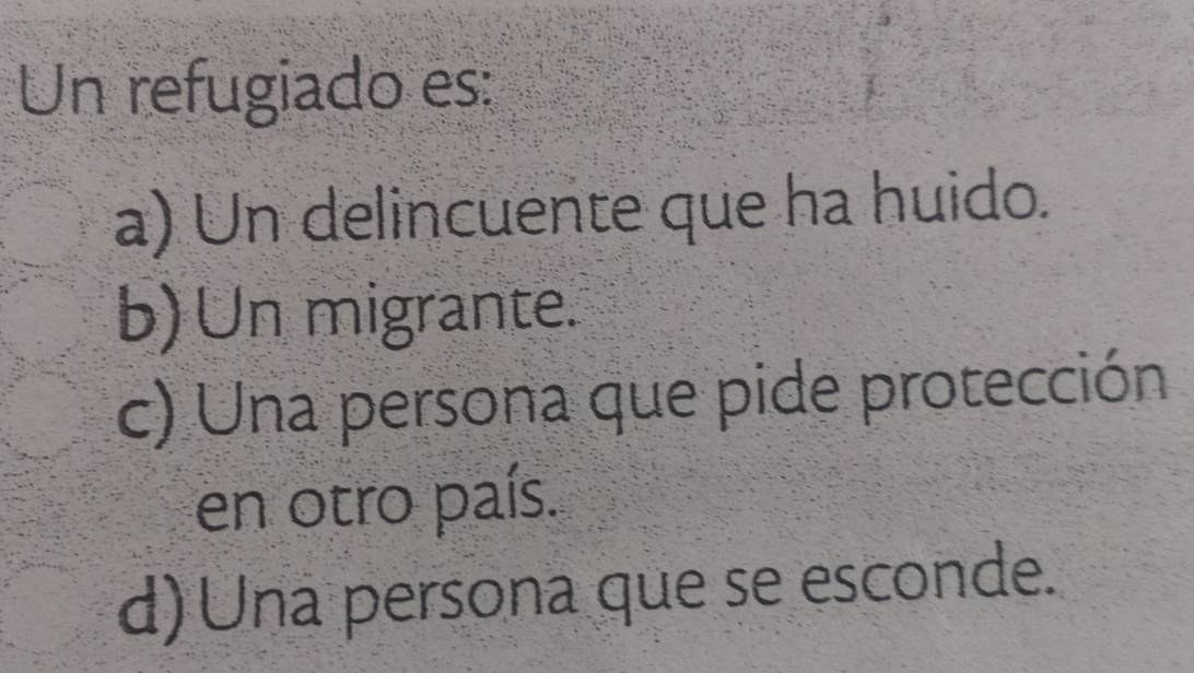 Un refugiado es:
a) Un delincuente que ha huido.
b) Un migrante.
c) Una persona que pide protección
en otro país.
d) Una persona que se esconde.