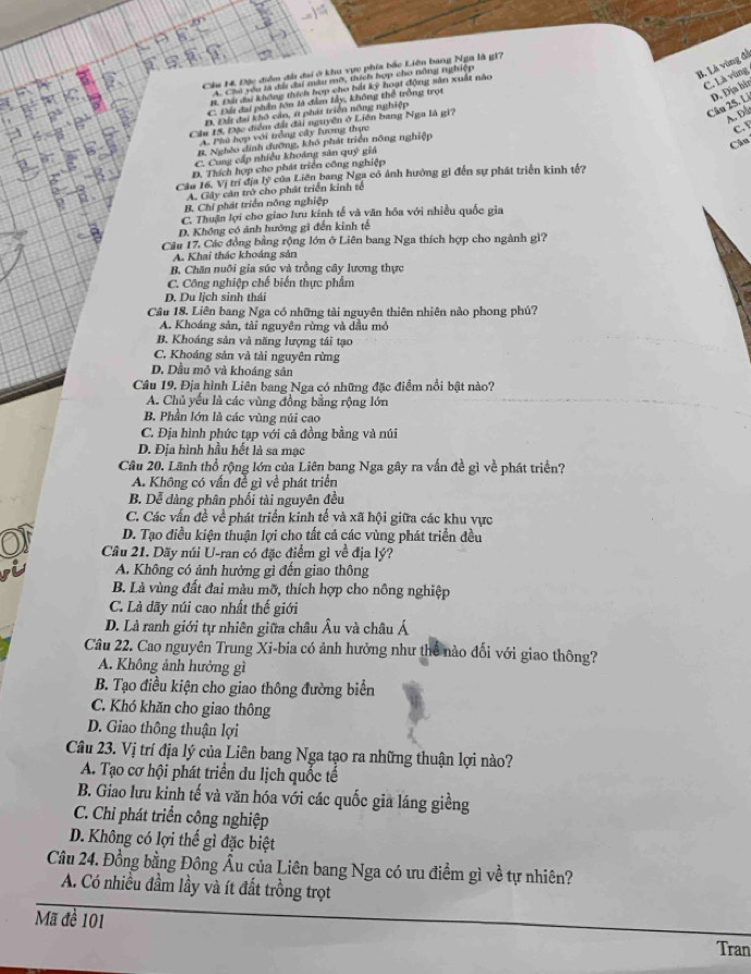 B. Là vùng đá
Cầu H4. Đặc điểm đà đai ở khu vực phía bắc Liên bang Nga là g1?
C. Là vùng
A. Cho yêu tà đài đai màu mô, tích hợp cho nông nghiệp
B. Đứ đai không thích hợp cho bắt kỳ hoạt động sản xuất não
C. Đá đai phần lớn là đầm lây, không thể trồng trọt
D. Đứ đai khô cần, át phát triển nông nghiệp
Câu 25. Li D. Địa hìn
Câu 15, Đặc điểm đất đài nguyễn ở Liên bang Nga là gi?
AD
A. Phú hợp với trồng cây lương thực
C. 
B. Nghêo dình đưỡng, khó phát triển nông nghiệp
Câu
C. Cong cấp nhiều khoảng sản quý giá
D. Thích hợp cho phát triển công nghiệp
Cáa 16. Vị trí địa lý của Liên bang Nga có ảnh hưởng gi đến sự phát triển kinh tế?
A. Gây căn trở cho phát triển kinh tế
B. Chỉ phát triển nông nghiệp
C. Thuận lợi cho giao lưu kinh tế và văn hóa với nhiều quốc gia
D. Không có ảnh hướng gi đến kinh tế
Câu 17, Các đồng bằng rộng lớn ở Liên bang Nga thích hợp cho ngành gì?
A. Khai thác khoảng sản
B. Chăn nuôi gia súc và trồng cây lương thực
C. Công nghiệp chế biển thực phẩm
D. Du lịch sinh thái
Cầu 18. Liên bang Nga có những tài nguyên thiên nhiên nào phong phú?
A. Khoáng sản, tài nguyên rừng và dầu mỏ
B. Khoáng sản và năng lượng tái tạo
C. Khoáng sản và tải nguyên rừng
D. Dầu mỏ và khoáng sản
Câu 19. Địa hình Liên bang Nga có những đặc điểm nổi bật nào?
A. Chủ yếu là các vùng đồng bằng rộng lớn
B. Phần lớn là các vùng núi cao
C. Địa hình phức tạp với cã đồng bằng và núi
D. Địa hình hầu hết là sa mạc
Câu 20. Lãnh thổ rộng lớn của Liên bang Nga gây ra vấn đề gì về phát triển?
A. Không có vấn đề gì về phát triển
B. Dễ dàng phân phối tài nguyên đều
C. Các vấn đề về phát triển kinh tế và xã hội giữa các khu vực
D. Tạo điều kiện thuận lợi cho tất cả các vùng phát triển đều
Câu 21. Dãy núi U-ran có đặc điểm gì về địa lý?
A. Không có ảnh hưởng gì đến giao thông
B. Là vùng đất đai màu mỡ, thích hợp cho nông nghiệp
C. Là dãy núi cao nhất thế giới
D. Là ranh giới tự nhiên giữa châu Âu và châu Á
Câu 22. Cao nguyên Trung Xi-bia có ảnh hưởng như thể nào đối với giao thông?
A. Không ảnh hưởng gì
B. Tạo điều kiện cho giao thông đường biển
C. Khó khăn cho giao thông
D. Giao thông thuận lợi
Câu 23. Vị trí địa lý của Liên bang Nga tạo ra những thuận lợi nào?
A. Tạo cơ hội phát triển du lịch quốc tế
B. Giao lưu kinh tế và văn hóa với các quốc gia láng giềng
C. Chi phát triển công nghiệp
D. Không có lợi thế gì đặc biệt
Câu 24. Đồng bằng Đông Âu của Liên bang Nga có ưu điểm gì về tự nhiên?
A. Có nhiều đầm lầy và ít đất trồng trọt
Mã đề 101
Tran