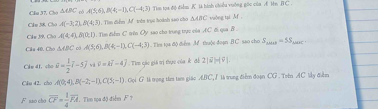 Cho △ ABC có A(5;6), B(4;-1), C(-4;3) Tìm tọa độ điểm K là hình chiếu vuông góc của A lên BC. 
Câu 38. Cho A(-3;2), B(4;3). Tìm điểm M trên trục hoành sao cho △ ABC vuông tại M. 
Câu 39. Cho A(4;4), B(0;1). Tìm điểm C trên Oy sao cho trung trực của AC đi qua B. 
Câu 40. Cho △ ABC có A(5;6), B(4;-1), C(-4;3). Tìm tọa độ điểm M thuộc đoạn BC sao cho S_△ MAB=5S_△ MAC. 
Câu 41. cho vector u= 1/2 vector i-5vector j và vector v=kvector i-4vector j. Tìm các giá trị thực của k đề 2|vector u|=|vector v|. 
Câu 42. cho A(0;4), B(-2;-1), C(5;-1). Gọi G là trọng tâm tam giác ABC, I là trung điểm đoạn CG. Trên AC lấy điểm 
F sao cho overline CF= 1/4 overline FA. Tìm tọa độ điểm F ?