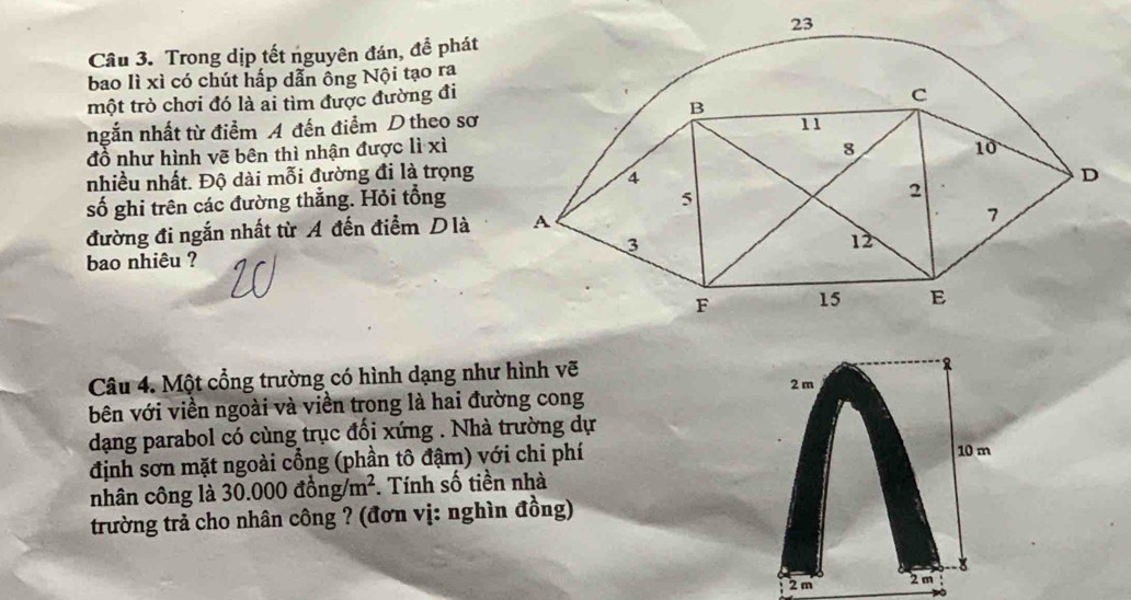 Trong dịp tết nguyên đán, đề phát 
bao lì xì có chút hấp dẫn ống Nội tạo ra 
một trò chơi đó là ai tìm được đường đi 
ngắn nhất từ điểm A đến điểm D theo sơ 
đồ như hình vẽ bên thì nhận được lì xì 
nhiều nhất. Độ dài mỗi đường đi là trọng 
số ghi trên các đường thắng. Hỏi tổng 
đường đi ngắn nhất từ A đến điểm Dlà 
bao nhiêu ? 
Câu 4. Một cổng trường có hình dạng như hình vẽ 2 m
bên với viền ngoài và viền trong là hai đường cong 
dạng parabol có cùng trục đổi xứng . Nhà trường dự 
định sơn mặt ngoài cổng (phần tô đậm) với chi phí 10 m
nhân công là 30.000dhat ong/m^2 *. Tính số tiền nhà 
trường trả cho nhân công ? (đơn vị: nghìn đồng) 
8
2m 2 m