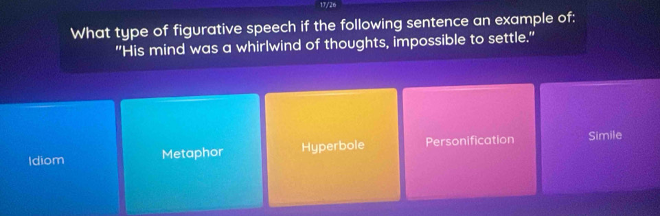 17/26
What type of figurative speech if the following sentence an example of:
"His mind was a whirlwind of thoughts, impossible to settle."
Idiom Metaphor Hyperbole Personification
Simile