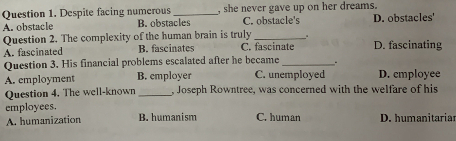 Despite facing numerous _, she never gave up on her dreams.
A. obstacle B. obstacles C. obstacle's D. obstacles'
Question 2. The complexity of the human brain is truly_
.
A. fascinated B. fascinates C. fascinate D. fascinating
Question 3. His financial problems escalated after he became_
_·
A. employment B. employer C. unemployed D. employee
Question 4. The well-known _, Joseph Rowntree, was concerned with the welfare of his
employees.
A. humanization B. humanism C. human D. humanitariar