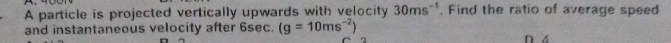 A particle is projected vertically upwards with velocity 30ms^(-1) , Find the ratio of average speed 
and instantaneous velocity after 6sec. (g=10ms^(-2))
n 4