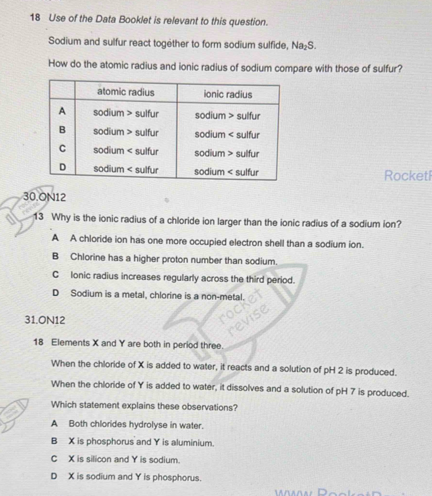 Use of the Data Booklet is relevant to this question.
Sodium and sulfur react together to form sodium sulfide, Na_2S. 
How do the atomic radius and ionic radius of sodium compare with those of sulfur?
Rocketl
30.ON12
13 Why is the ionic radius of a chloride ion larger than the ionic radius of a sodium ion?
A A chloride ion has one more occupied electron shell than a sodium ion.
B Chlorine has a higher proton number than sodium.
Clonic radius increases regularly across the third period.
D Sodium is a metal, chlorine is a non-metal.
31.0N12
18 Elements X and Y are both in period three.
When the chloride of X is added to water, it reacts and a solution of pH 2 is produced.
When the chloride of Y is added to water, it dissolves and a solution of pH 7 is produced.
Which statement explains these observations?
A Both chlorides hydrolyse in water.
B X is phosphorus and Y is aluminium.
C X is silicon and Y is sodium.
D X is sodium and Y is phosphorus.