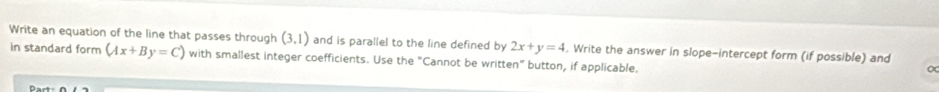 Write an equation of the line that passes through (3,1) and is parallel to the line defined by 2x+y=4. Write the answer in slope-intercept form (if possible) and 
in standard form (Ax+By=C) with smallest integer coefficients. Use the "Cannot be written” button, if applicable.