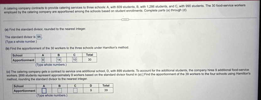 A catering company contracts to provide catering services to three schools: A, with 609 students, B, with 1,286 students, and C, with 990 students. The 30 food-service workers 
employed by the catering company are apportioned among the schools based on student enrollments. Complete parts (a) through (d). 
(a) Find the standard divisor, rounded to the nearest integer. 
The standard divisor is 96
(Type a whole number.) 
(b) Find the apportionment of the 30 workers to the three schools under Hamilton's method. 
(Type whole numbers.) 
(c) The catering company gets a contract to service one additional school, D, with 899 students. To account for the additional students, the company hires 9 additional food-service 
workers. [ 899 students represent approximately 9 workers based on the standard divisor found in (a).] Find the apportionment of the 39 workers to the four schools using Hamilton's 
method, rounding the standard divisor to the nearest integer. 
(Type whole numbers.)