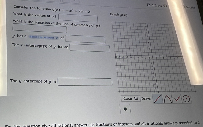 つ Details 
Consider the function g(x)=-x^2+2x-3
What is the vertex of g ? □ Graph g(x)
What is the equation of the line of symmetry of g ? 
□
g has a Select an answer of □ 
The x -intercept(s) of g is/are □ 
The y -intercept of g is □ 
Clear All Draw: 
For this question give all rational answers as fractions or integers and all irrational answers rounded to 2