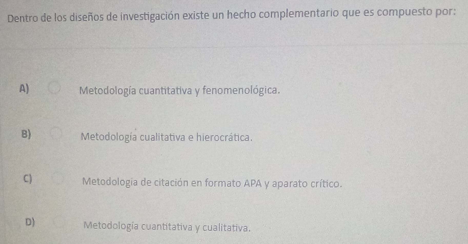 Dentro de los diseños de investigación existe un hecho complementario que es compuesto por:
A)
Metodología cuantitativa y fenomenológica.
B)
Metodología cualitativa e hierocrática.
C)
Metodología de citación en formato APA y aparato crítico.
D)
Metodología cuantitativa y cualitativa.