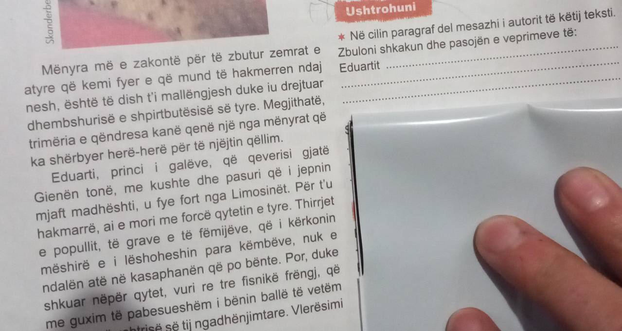 Ushtrohuni 
* Në cilin paragraf del mesazhi i autorit të këtij teksti. 
Mënyra më e zakontë për të zbutur zemrat e Zbuloni shkakun dhe pasojën e veprimeve të: 
atyre që kemi fyer e që mund të hakmerren ndaj Eduartit 
nesh, është të dish t'i mallëngjesh duke iu drejtuar 
dhembshurisë e shpirtbutësisë së tyre. Megjithatë, 
C 
trimëria e qëndresa kanë qenë një nga mënyrat që 
ka shërbyer herë-herë për të njëjtin qëllim. 
Eduarti, princi i galëve, që qeverisi gjatë 
Gienën tonë, me kushte dhe pasuri që i jepnin 
mjaft madhështi, u fye fort nga Limosinët. Për t'u 
hakmarrë, ai e mori me forcë qytetin e tyre. Thirrjet 
e popullit, të grave e të fëmijëve, që i kërkonin 
mëshirë e i lëshoheshin para këmbëve, nuk e 
ndalën atë në kasaphanën që po bënte. Por, duke 
shkuar nëpër qytet, vuri re tre fisnikë frëngj, që 
me guxim të pabesueshëm i bënin ballë të vetëm 
trisë së tij ngadhënjimtare. Vlerësimi