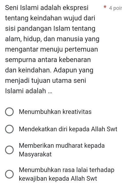 Seni Islami adalah ekspresi 4 poir
tentang keindahan wujud dari
sisi pandangan Islam tentang
alam, hidup, dan manusia yang
mengantar menuju pertemuan
sempurna antara kebenaran
dan keindahan. Adapun yang
menjadi tujuan utama seni
Islami adalah ...
Menumbuhkan kreativitas
Mendekatkan diri kepada Allah Swt
Memberikan mudharat kepada
Masyarakat
Menumbuhkan rasa lalai terhadap
kewajiban kepada Allah Swt