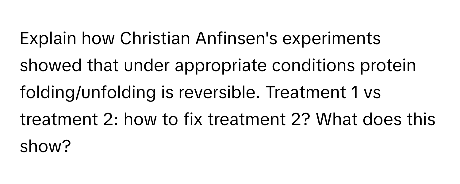 Explain how Christian Anfinsen's experiments showed that under appropriate conditions protein folding/unfolding is reversible. Treatment 1 vs treatment 2: how to fix treatment 2? What does this show?