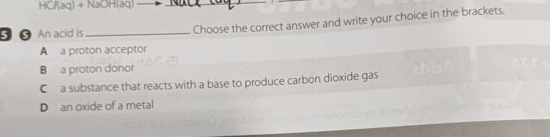 HCI(aq)+NaOH(aq)-
_
5 ⑤ An acid is_
Choose the correct answer and write your choice in the brackets.
A a proton acceptor
B a proton donor
C a substance that reacts with a base to produce carbon dioxide gas
D an oxide of a metal