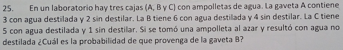 En un laboratorio hay tres cajas (A, B y C) con ampolletas de agua. La gaveta A contiene
3 con agua destilada y 2 sin destilar. La B tiene 6 con agua destilada y 4 sin destilar. La C tiene
5 con agua destilada y 1 sin destilar. Si se tomó una ampolleta al azar y resultó con agua no 
destilada ¿Cuál es la probabilidad de que provenga de la gaveta B?