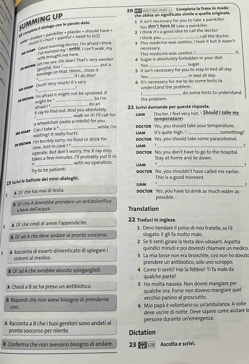 WRITING PART 1 Completa la frase in modo
SUMMING UP
che abbia un significato simile a quella originale.
1 It isn't necessary for you to take a painkiller.
You don't have to take a painkiller.
18 Completa il dialogo con le parole date
* nkle * broken • painkiller • plaster • should have «
2 I think it's a good idea to call the doctor.
mustn't • hurt • painful • need to (x2)
I think you_ call the doctor.
MrshARp Good morning doctor, I'm afraid I think 3 This medicine was useless, I took it but it wasn’t
I've twisted my¹ ankle. I can't walk, my necessary. it.
wife brought me here.
This medicine was useless, I
o brown Let me see. Oh dear! That's very swollen 4 Sugar is absolutely forbidden in your diet.
(gonfia). You ²
put a You sugar.
bandage on that. Hmm... Does it 5 It isn't necessary for you to stay in bed all day.
_ if I do this? You _, in bed all day.
MR SHARP Ouch! Very much! It's very
6 It’s necessary for me to do some tests to
understand the problem.
D Brown I'm afraid it might not be sprained. It
1._
do some tests to understand
might be s
.. So I'm the problem.
_do an
afraid I 6
_
X ray to find out. And you absolutely 21 Scrivi domande per queste risposte.
walk on it! I’ll call for LIAM Doctor, I feel very hot. ¹ Should I take my
a wheelchair (sedia a rotelle) for you. temperature?
MRSHARP Can I take a _
while I'm docToR Yes, you should take your temperature.
waiting? It really hurts. LIAM It's quite high. ² something?
D BROWN I'm terribly sorry, no food or drink for doctor Yes, you should take some paracetomol.
now. Just in case I ° LIAM 3 ?
operate. But don’t worry, the X ray only doCTOR No, you don’t have to go to the hospital.
takes a few minutes. I’ll probably put it in Stay at home and lie down.
10_
with no operation. LIAM 4_
7
Try to be patient! doCTOR No, you shouldn’t have called me earlier.
19 Scrivi le battute dei mini-dialoghi.
This is a good moment.
LIAM _?
1 A Di' che hai mal di testa.
docTOR Yes, you have to drink as much water as
possible.
B Di' che A dovrebbe prendere un antidolorifico
e bere dell’acqua. Translation
2 A Di’ che credi di avere l’appendicite.
22 Traduci in inglese.
1 Devo bendare il polso di mio fratello, se l'è
B Di' ad A che deve andare al pronto soccorso. slogato. E gli fa molto male.
2 Se ti senti girare la testa devi sdraiarti. Aspetta
3 A Racconta di esserti dimenticato di spiegare i quindici minuti e poi dovresti chiamare un medico.
sintomi al medico. 3 La mia tosse non era bronchite, così non ho dovuto
prendere un antibiotico, solo uno sciroppo.
B Di' ad A che avrebbe dovuto spiegarglieli. 4 Come ti senti? Hai la febbre? Ti fa male da
qualche parte?
A Chiedi a B se ha preso un antibiotico. 5 Ho molta nausea. Non dovrei mangiare per
qualche ora. Forse non dovevo mangiare quel
B Rispondi che non avevi bisogno di prenderne vecchio panino al prosciutto.
uno. 6 Mio papà è volontario su un'ambulanza. A volte
deve uscire di notte. Deve sapere come aiutare le
A Racconta a B che i tuoi genitori sono andati al persone durante un’emergenza.
pronto soccorso per niente.
Dictation
B Conferma che non avevano bisogno di andare. 23   128 Ascolta e scrivi.