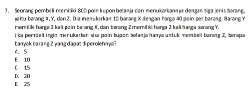 Seorang pembeli memiliki 800 poin kupon belanja dan menukarkannya dengan tiga jenis barang,
yaitu barang X, Y, dan Z. Dia menukarkan 10 barang X dengan harga 40 poin per barang. Barang Y
memiliki harga 3 kali poin barang X, dan barang Z memiliki harga 2 kali harga barang Y.
Jika pembeli ingin menukarkan sisa poin kupon belanja hanya untuk membeli barang Z, berapa
banyak barang Z yang dapat diperolehnya?
A. 5
B. 10
C. 15
D. 20
E. 25