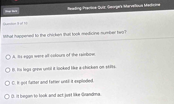 Stop Quiz Reading Practice Quiz: George's Marvellous Medicine
Question 9 of 10
What happened to the chicken that took medicine number two?
A. Its eggs were all colours of the rainbow.
B. Its legs grew until it looked like a chicken on stilts.
C. It got fatter and fatter until it exploded.
D. It began to look and act just like Grandma.