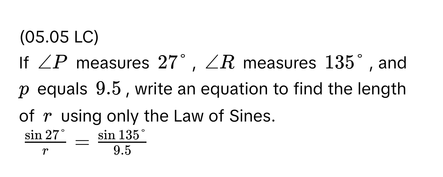 (05.05 LC) 
If ∠P measures 27°, ∠R measures 135°, and p equals 9.5, write an equation to find the length of r using only the Law of Sines.
$ sin 27°/r  =  sin 135°/9.5 $