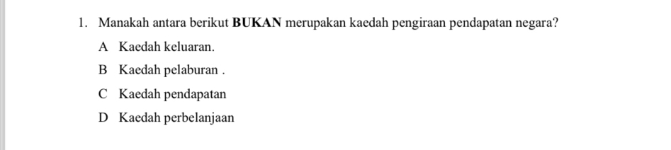 Manakah antara berikut BUKAN merupakan kaedah pengiraan pendapatan negara?
A Kaedah keluaran.
B Kaedah pelaburan .
C Kaedah pendapatan
D Kaedah perbelanjaan