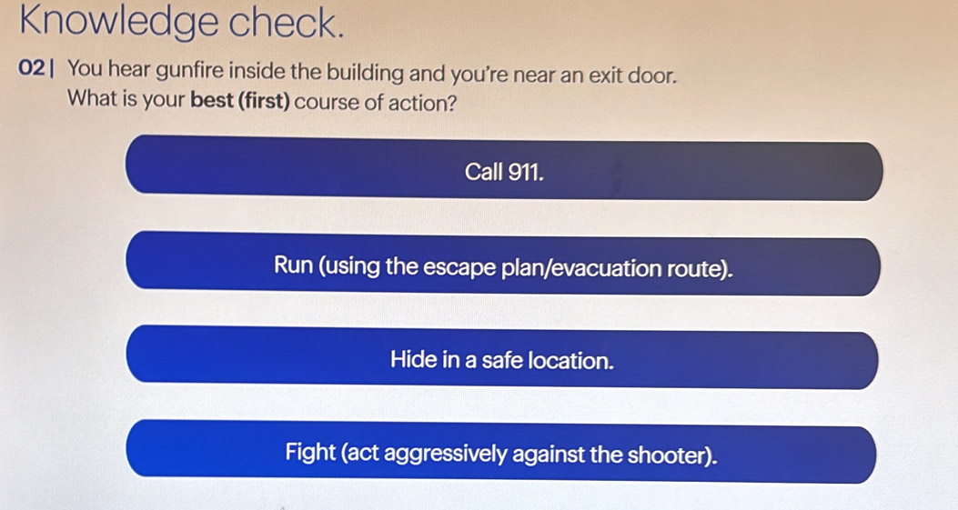 Knowledge check.
02| You hear gunfire inside the building and you're near an exit door.
What is your best (first) course of action?
Call 911.
Run (using the escape plan/evacuation route).
Hide in a safe location.
Fight (act aggressively against the shooter).