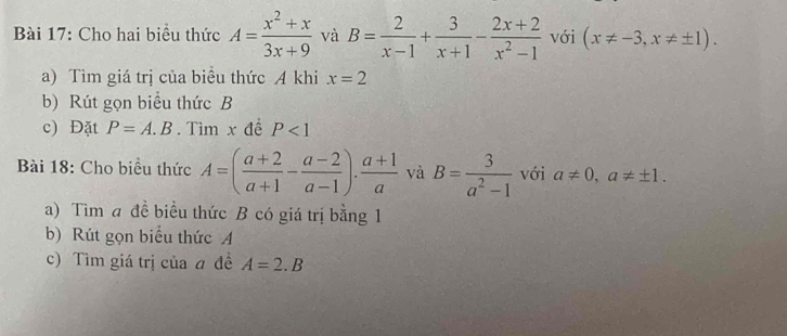 Cho hai biểu thức A= (x^2+x)/3x+9  và B= 2/x-1 + 3/x+1 - (2x+2)/x^2-1  với (x!= -3,x!= ± 1). 
a) Tìm giá trị của biểu thức A khi x=2
b) Rút gọn biểu thức B 
c) Đặt P=A.B. Tìm x đề P<1</tex> 
Bài 18: Cho biểu thức A=( (a+2)/a+1 - (a-2)/a-1 ). (a+1)/a  và B= 3/a^2-1  với a!= 0, a!= ± 1. 
a) Tìm a đề biểu thức B có giá trị bằng 1 
b) Rút gọn biểu thức A 
c) Tìm giá trị của a đề A=2.B