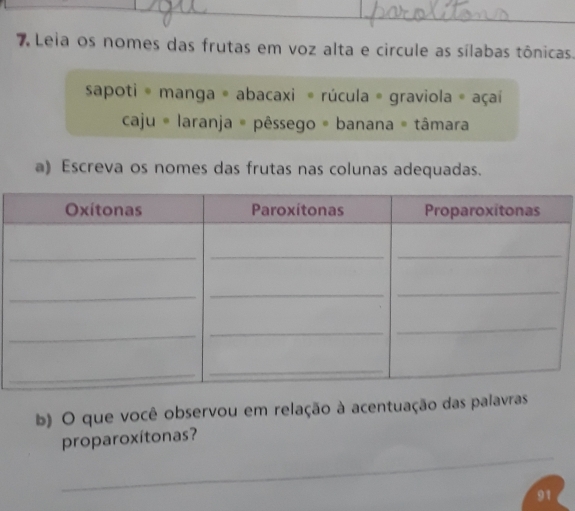 Leia os nomes das frutas em voz alta e circule as sílabas tônicas. 
sapoti * manga = abacaxi * rúcula = graviola = açaí 
caju # laranja = pêssego = banana = tâmara 
a) Escreva os nomes das frutas nas colunas adequadas. 
b) O que você observou em relação à acentuação das palavras 
_ 
proparoxítonas? 
91