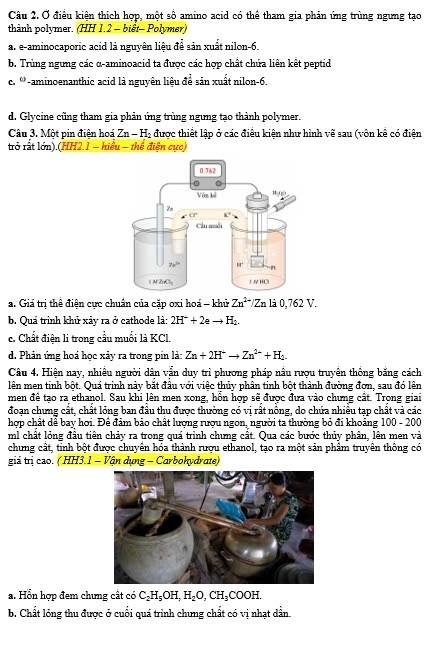 Ở điều kiện thích hợp, một số amino acid có thể tham gia phản ứng trùng ngưng tạo
thành polymer. (HH 1.2 - biết- Polymer)
a. e-aminocaporic acid là nguyên liệu để sản xuất nilon-6
b. Trùng ngưng các α-aminoacid ta được các hợp chất chứa liên kết peptid
c. '-aminoenanthic acid là nguyên liệu để sản xuất nilon-6.
d. Glycine cũng tham gia phản ứng trùng ngưng tạo thành polymer.
Câu 3. Một pin điện hoá Zn-H_2 được thiết lập ở các điều kiện như hình vẽ sau (vôn kê có điện
trở rất lớn).(HH2.1 - hiểu - thể điện cực)
a. Giá trị thể điện cực chuân của cặp oxi hoá - khử Zn^(2+)/Znla0,762V.
b. Quá trình khủ xảy ra ở cathode là: 2H^++2e H_2.
c. Chất điện li trong cầu muối là KCl.
d. Phản ứng hoá học xây ra trong pin là: Zn+2H^+to Zn^(2+)+H_2.
Câu 4. Hiện nay, nhiều người dân vẫn duy trì phương pháp nầu rượu truyền thống băng cách
lên men tinh bột. Quá trình này bắt đầu với việc thủy phân tinh bột thành đường đơn, sau đó lên
men đề tạo ra ethanol. Sau khi lên men xong, hồn hợp sẽ được đưa vào chưng cất. Trọng giai
đoạn chưng cất, chất lỏng ban đầu thu được thường có vị rất nồng, do chứa nhiều tạp chất và các
hợp chất dể bay hơi. Để đảm bảo chất lượng rượu ngon, người ta thường bỏ đi khoảng 100 - 20°
ml chất lỏng đầu tiên chảy ra trong quá trình chưng cất. Qua các bước thủy phân, lên men và
chưng cất, tinh bột được chuyển hóa thành rượu ethanol, tạo ra một sản phâm truyên thống có
giả trị cao. ( HH3.1 − Vận dụng - Carbohydrate)
a. Hỗn hợp đem chưng cất có C_2H_5OH,H_2O,CH_3COOH.
b. Chất lóng thu được ở cuối quá trình chưng chất có vị nhạt dẫn