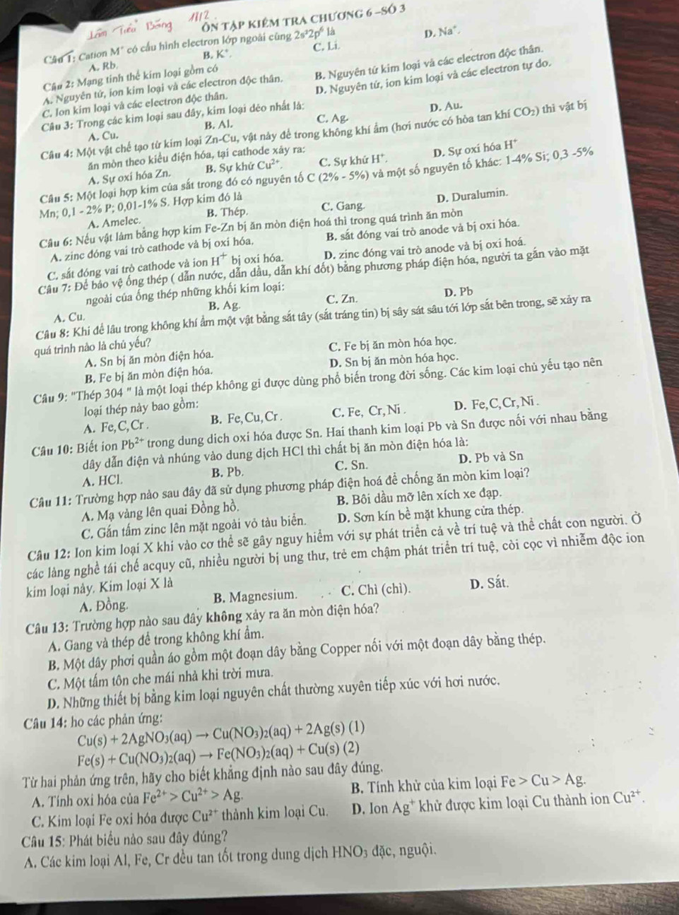 M/2 .
Ôn tập kiêm tra chương 6 -Số 3
C4u 1: Cation M° có cấu hình electron lớp ngoài cũng 2s^32p^6 là
D. Na^+
B. K* C. Li.
A. Rb.
A. Nguyên tử, ion kim loại và các electron độc thân. B. Nguyên tứ kim loại và các electron độc thân.
Cậu 2: Mạng tinh thể kim loại gồm có
Câu 3: Trong các kim loại sau đây, kim loại dẻo nhất là: D. Nguyên tứ, ion kim loại và các electron tự do.
C. Ion kim loại và các electron độc thân.
D. Au.
A. Cu. B. Al.
C. Ag.
Câu 4: Một vật chế tạo từ kim loại Zn-Cu, 1, vật này để trong không khí ẩm (hơi nước có hòa tan khí CO_2) ) thì vật bị
ăn mòn theo kiểu điện hóa, tại cathode xây ra:
A. Sự oxi hóa Zn. B. Sự k hdot  Cu^(2+) C. Sự khử H^+.
Câu 5: Một loại hợp kim của sắt trong đó có nguyên tố C(2% -5% ) D. Sự oxí hóa H^+
Mn; 0,1 - 2% P; 0,01-1% S. Hợp kim đó là  và một số nguyên tố khác: 1-4% Si; 0,3 -5%
A. Amelec. B. Thép C. Gang. D. Duralumin.
Câu 6: Nếu vật làm bằng hợp kim Fe-Zn n bị ăn mòn điện hoá thì trong quá trình ăn mòn
A. zinc đóng vai trò cathode và bị oxi hóa, B. sắt đóng vai trò anode và bị oxi hóa.
C. sắt đóng vai trò cathode và ion H^+ bị oxi hóa. D. zinc đóng vai trò anode và bị oxi hoá.
Cầu 7: Để bao vệ ống thép ( dẫn nước, dẫn dầu, dẫn khí đốt) bằng phương pháp điện hóa, người ta gắn vào mặt
ngoài của ống thép những khối kim loại:
B. Ag C. Zn.
A. Cu. D. Pb
Câu 8: Khi để lâu trong không khí ẩm một vật bằng sắt tây (sắt tráng tin) bị sây sát sâu tới lớp sắt bên trong, sẽ xảy ra
quá trình nào là chủ yếu?
A. Sn bị ăn mòn điện hóa. C. Fe bị ăn mòn hóa học.
B. Fe bị ăn mòn điện hóa. D. Sn bị ăn mòn hóa học.
Câu 9: "Thép 304'' là một loại thép không gi được dùng phổ biến trong đời sống. Các kim loại chủ yếu tạo nên
loại thép này bao gồm:
A. Fe,C, Cr . B. Fe, Cu, Cr . C. Fe, Cr, Ni . D. Fe,C, Cr, Ni .
Câu 10: Biết ion Pb^(2+) trong dung dich oxi hóa được Sn. Hai thanh kim loại Pb và Sn được nối với nhau bằng
dây dẫn điện và nhúng vào dung dịch HCl thì chất bị ăn mòn điện hóa là:
C. Sn.
A. HCl. B. Pb. D. Pb và Sn
Câu 11: Trường hợp nào sau đây đã sử dụng phương pháp điện hoá để chống ăn mòn kim loại?
A. Mạ vàng lên quai Đồng hồ. B. Bôi dầu mỡ lên xích xe đạp.
C. Gắn tấm zinc lên mặt ngoài vỏ tàu biển. D. Sơn kín bề mặt khung cửa thép.
Câu 12: Ion kim loại X khí vào cơ thể sẽ gây nguy hiểm với sự phát triển cả về trí tuệ và thể chất con người. Ở
các làng nghề tái chế acquy cũ, nhiều người bị ung thư, trẻ em chậm phát triển trí tuệ, còi cọc vì nhiễm độc ion
kim loại này. Kim loại X là
A. Đồng. B. Magnesium. C. Chì (chì). D. Sắt.
Câu 13: Trường hợp nào sau đây không xảy ra ăn mòn điện hóa?
A. Gang và thép để trong không khí ẩm.
B. Một dây phơi quần áo gồm một đoạn dây bằng Copper nối với một đoạn dây bằng thép.
C. Một tấm tôn che mái nhà khi trời mưa.
D. Những thiết bị bằng kim loại nguyên chất thường xuyên tiếp xúc với hơi nước.
Câầu 14: ho các phản ứng: Cu(s)+2AgNO_3(aq)to Cu(NO_3)_2(aq)+2Ag(s)(1)
Fe(s)+Cu(NO_3)_2(aq)to Fe(NO_3)_2(aq)+Cu(s)(2)
Từ hai phản ứng trên, hãy cho biết khẳng định nào sau đây đúng.
A. Tính oxi hóa của Fe^(2+)>Cu^(2+)>Ag. B. Tính khử của kim loại Fe>Cu>Ag.
C. Kim loại Fe oxi hóa được Cu^(2+) thành kim loại Cu. D. lon Ag^+ khử được kim loại Cu thành ion Cu^(2+).
Câu 15: Phát biểu nào sau đây đúng?
A. Các kim loại Al, Fe, Cr đều tan tốt trong dung dịch HNO3 đặc, nguội.