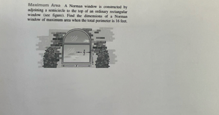 Maximum Area A Norman window is constructed by 
adjoining a semicircle to the top of an ordinary rectangular 
window (see figure). Find the dimensions of a Norman 
window of maximum area when the total perimeter is 16 feet.