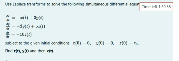 Use Laplace transforms to solve the following simultaneous differential equat Time left 1:59:38
 dx/dt =-x(t)+3y(t)
 dy/dt =-3y(t)+5z(t)
 dz/dt =-10z(t)
subject to the given initial conditions: x(0)=0, y(0)=0, z(0)=z_0. 
Find z(t), y(t) and then x(t).