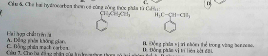 C.
D.
Câu 6. Cho hai hydrocarbon thơm có cùng công thức phân tử C_4H_12 :
CH_2CH_2CH_3 H_3C-CH-CH_3
Hai hợp chất trên là
A. Đồng phân không gian. B. Đồng phân vị trí nhóm thể trong vòng benzene.
C. Đồng phân mạch carbon. D. Đồng phân vị trí liên kết đôi.
Câu 7. Cho ba đồng phân của hydrocarbọn thơm có hai nhớ