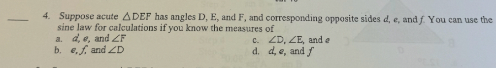 Suppose acute △ DEF has angles D, E, and F, and corresponding opposite sides d, e, and f. You can use the
sine law for calculations if you know the measures of
a. d, e, and ∠ F ∠ D, ∠ E ,and e
c.
bùe, ƒ and ∠ D d. d, e, and f