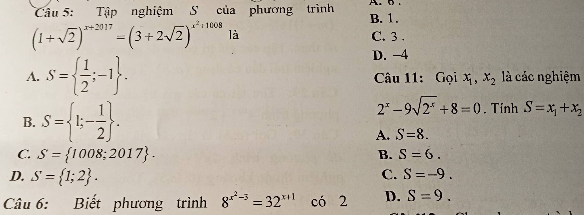 Tập nghiệm S của phương trình
A. 0.
B. 1.
(1+sqrt(2))^x+2017=(3+2sqrt(2))^x^2+1008 là C. 3.
D. -4
A. S=  1/2 ;-1. Câu 11: Gọi x_1, x_2 là các nghiệm
B. S= 1;- 1/2 .
2^x-9sqrt(2^x)+8=0. Tính S=x_1+x_2
A. S=8.
C. S= 1008;2017. B. S=6.
D. S= 1;2. C. S=-9. 
Câu 6: Biết phương trình 8^(x^2)-3=32^(x+1) có 2
D. S=9.