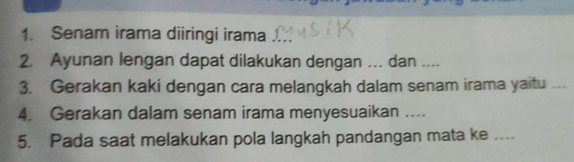 Senam irama diiringi irama_ 
2. Ayunan lengan dapat dilakukan dengan ... dan ... 
3. Gerakan kaki dengan cara melangkah dalam senam irama yaitu ... 
4. Gerakan dalam senam irama menyesuaikan .... 
5. Pada saat melakukan pola langkah pandangan mata ke ....