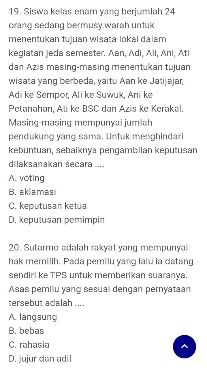 Siswa kelas enam yang berjumlah 24
orang sedang bermusy.warah untuk
menentukan tujuan wisata lokal dalam
kegiatan jeda semester. Aan, Adi, Ali, Ani, Ati
dan Azis masing-masing menentukan tujuan
wisata yang berbeda, yaitu Aan ke Jatijajar,
Adi ke Sempor, Ali ke Suwuk, Ani ke
Petanahan, Ati ke BSC dan Azis ke Kerakal.
Masing-masing mempunyai jumlah
pendukung yang sama. Untuk menghindari
kebuntuan, sebaiknya pengambilan keputusan
dilaksanakan secara ....
A. voting
B. aklamasi
C. keputusan ketua
D. keputusan pemimpin
20. Sutarmo adalah rakyat yang mempunyai
hak memilih. Pada pemilu yang lalu ia datang
sendiri ke TPS untuk memberikan suaranya.
Asas pemilu yang sesuai dengan pernyataan
tersebut adalah ....
A. langsung
B. bebas
C. rahasia ^
D. jujur dan adil