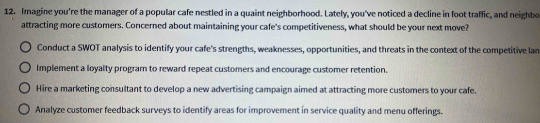 Imagine you're the manager of a popular cafe nestled in a quaint neighborhood. Lately, you've noticed a decline in foot traffic, and neighbo
attracting more customers. Concerned about maintaining your cafe's competitiveness, what should be your next move?
Conduct a SWOT analysis to identify your cafe's strengths, weaknesses, opportunities, and threats in the context of the competitive lan
Implement a loyalty program to reward repeat customers and encourage customer retention.
Hire a marketing consultant to develop a new advertising campaign aimed at attracting more customers to your cafe.
Analyze customer feedback surveys to identify areas for improvement in service quality and menu offerings.