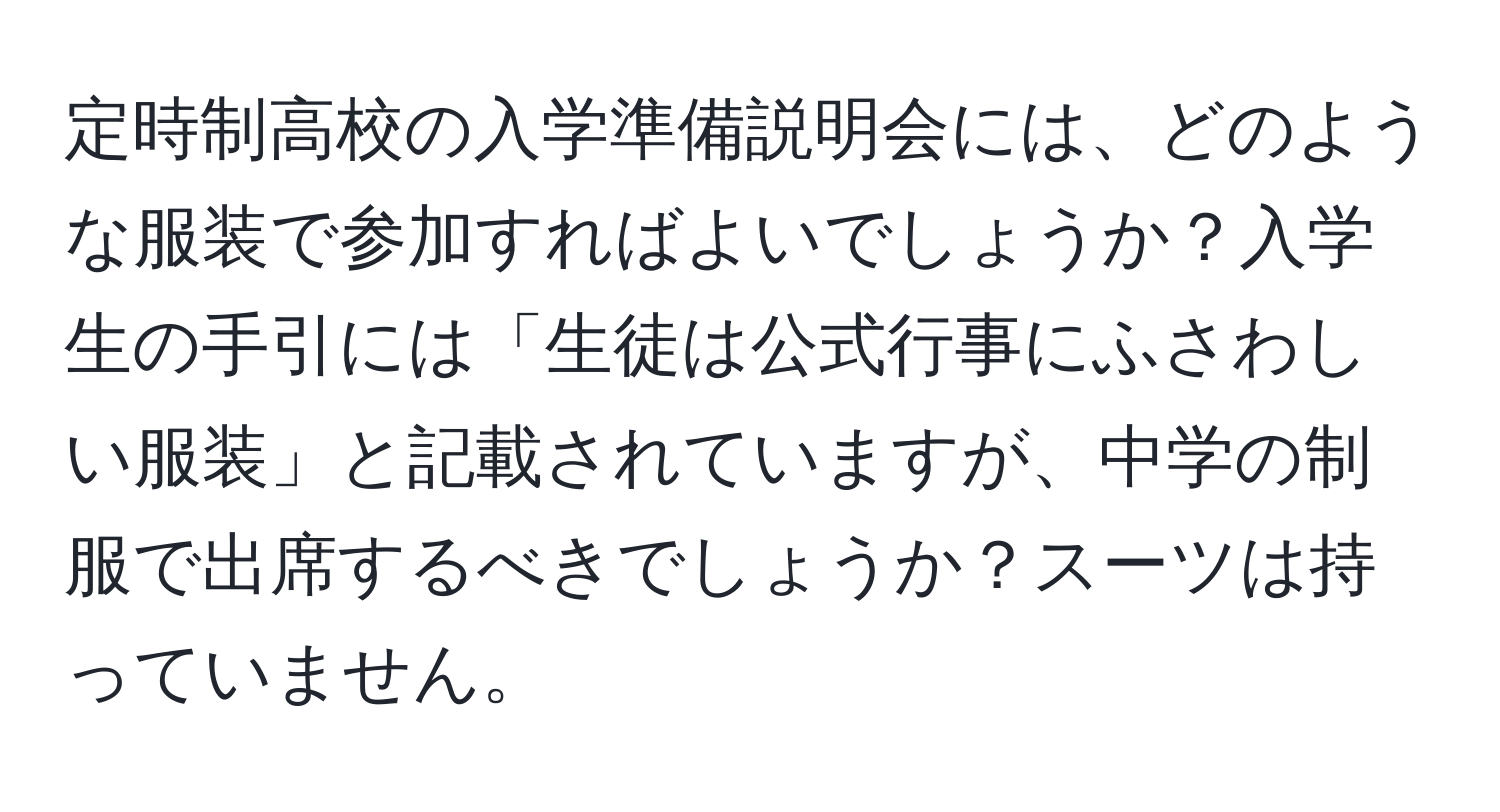 定時制高校の入学準備説明会には、どのような服装で参加すればよいでしょうか？入学生の手引には「生徒は公式行事にふさわしい服装」と記載されていますが、中学の制服で出席するべきでしょうか？スーツは持っていません。