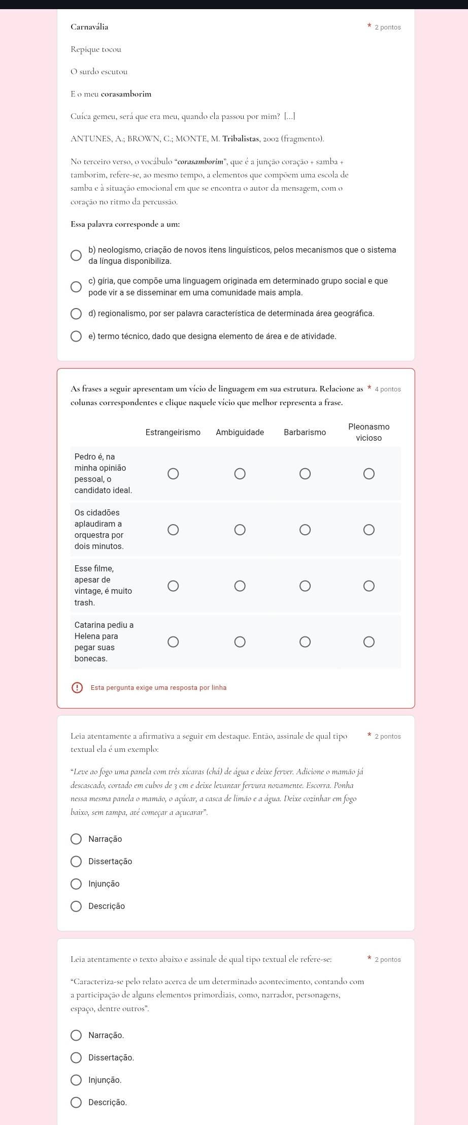 Carnavália * 2 pontos
Repique tocou
O surdo escutou
E o meu corasamborim
Cuíca gemeu, será que era meu, quando ela passou por mim? [...]
ANTUNES, A.; BROWN, C.; MONTE, M. Tribalistas, 2002 (fragmento).
No terceiro verso, o vocábulo “corasamborim”, que é a junção coração + samba +
tamborim, refere-se, ao mesmo tempo, a elementos que compõem uma escola de
samba e à situação emocional em que se encontra o autor da mensagem, com o
coração no ritmo da percussão.
Essa palavra corresponde a um:
b) neologismo, criação de novos itens linguísticos, pelos mecanismos que o sistema
da língua disponibiliza.
c) gíria, que compõe uma linguagem originada em determinado grupo social e que
pode vir a se disseminar em uma comunidade mais ampla.
d) regionalismo, por ser palavra característica de determinada área geográfica.
colunas correspondentes e clique naquele vício que melhor representa a frase.
Leia atentamente a afirmativa a seguir em destaque. Então, assinale de qual tipo * 2 pontos
textual ela é um exemplo:
*Leve ao fogo uma panela com três xícaras (chá) de água e deixe ferver. Adicione o mamão já
descascado, cortado em cubos de 3 cm e deixe levantar fervura novamente. Escorra. Ponha
nessa mesma panela o mamão, o açúcar, a casca de limão e a água. Deixe cozinhar em fogo
baixo, sem tampa, até começar a açucarar".
Narração
Dissertação
Injunção
Descrição
Leia atentamente o texto abaixo e assinale de qual tipo textual ele refere-se: * 2 pontos
*Caracteriza-se pelo relato acerca de um determinado acontecimento, contando com
a participação de alguns elementos primordiais, como, narrador, personagens,
espaço, dentre outros".
Narração.
Dissertação.
Injunção.
Descrição.