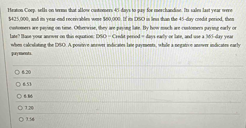 Heaton Corp. sells on terms that allow customers 45 days to pay for merchandise. Its sales last year were
$425,000, and its year -end receivables were $60,000. If its DSO is less than the 45-day credit period, then
customers are paying on time. Otherwise, they are paying late. By how much are customers paying early or
late? Base your answer on this equation: DSO - Credit period = days early or late, and use a 365-day year
when calculating the DSO. A positive answer indicates late payments, while a negative answer indicates early
payments.
6.20
6.53
6.86
7.20
7.56