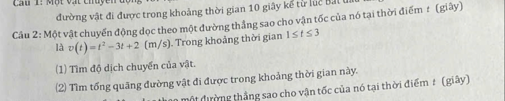 Cau 1: Một vật chuyền 
đường vật đi được trong khoảng thời gian 10 giây kể từ lúc bắt đi 
Câu 2: Một vật chuyển động dọc theo một đường thẳng sao cho vận tốc của nó tại thời điểm t (giây) 
là v(t)=t^2-3t+2 (m/s). Trong khoảng thời gian 1≤ t≤ 3
(1) Tìm độ dịch chuyển của vật. 
(2) Tìm tổng quãng đường vật đi được trong khoảng thời gian này. 
một đường thằng sao cho vận tốc của nó tại thời điểm t (giây)